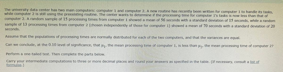 The university data center has two main computers: computer 1 and computer 2. A new routine has recently been written for computer 1 to handle its tasks,
while computer 2 is still using the preexisting routine. The center wants to determine if the processing time for computer 1's tasks is now less than that of
computer 2. A random sample of 15 processing times from computer 1 showed a mean of 56 seconds with a standard deviation of 15 seconds, while a random
sample of 13 processing times from computer 2 (chosen independently of those for computer 1) showed a mean of 70 seconds with a standard deviation of 20
seconds.
Assume that the populations of processing times are normally distributed for each of the two computers, and that the variances are equal.
Can we conclude, at the 0.10 level of significance, that u,, the mean processing time of computer 1, is less than µ,, the mean processing time of computer 2?
Perform a one-tailed test. Then complete the parts below.
Carry your intermediate computations to three or more decimal places and round your answers as specified in the table. (If necessary, consult a list of
formulas.)
