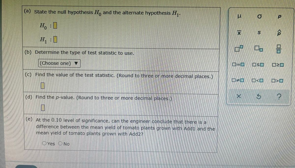 (a) State the null hypothesis H, and the alternate hypothesis H.
Ho
S
H :0
(b) Determine the type of test statistic to use.
(Choose one)
D=D
OSO
(c) Find the value of the test statistic. (Round to three or more decimal places.)
(d) Find the p-value. (Round to three or more decimal places.)
(e) At the 0.10 level of significance, can the engineer conclude that there is a
difference between the mean yield of tomato plants grown with Add1 and the
mean yield of tomato plants grown with Add2?
OYes ONo
