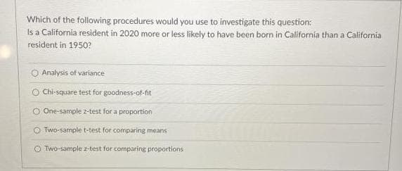 Which of the following procedures would you use to investigate this question:
Is a California resident in 2020 more or less likely to have been born in California than a California
resident in 1950?
Analysis of variance
Chi-square test for goodness-of-fit
O One-sample 2-test for a proportion
O Two-sample t-test for comparing means
O Two-sample z-test for comparing proportions
