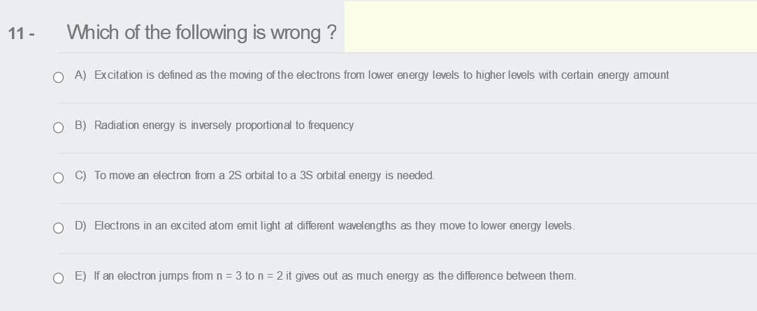 11 -
Which of the following is wrong ?
O A) Excitation is defined as the moving of the electrons from lower energy levels to higher levels with certain energy amount
O B) Radiation energy is inversely proportional to frequency
O C) To move an electron from a 2S orbital to a 3S orbital energy is needed.
O D) Electrons in an excited atom emit light at different wavelengths as they move to lower energy levels.
O E) If an electron jumps from n = 3 to n = 2 it gives out as much energy as the difference between them.
