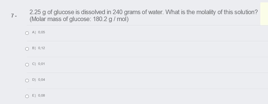 2.25 g of glucose is dissolved in 240 grams of water. What is the molality of this solution?
(Molar mass of glucose: 180.2 g/ mol)
7-
O A) 0,05
O B) 0,12
O C) 0,01
D) 0,04
E) 0,08
