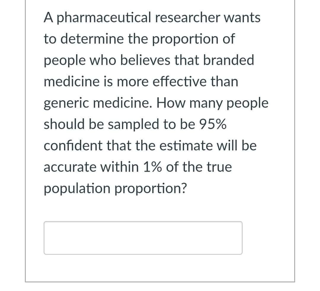 A pharmaceutical researcher wants
to determine the proportion of
people who believes that branded
medicine is more effective than
generic medicine. How many people
should be sampled to be 95%
confident that the estimate will be
accurate within 1% of the true
population proportion?
