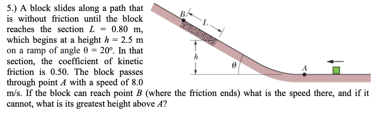 5.) A block slides along a path that
is without friction until the block
reaches the section L
BA
0.80 m,
which begins at a height h = 2.5 m
on a ramp of angle 0 = 20°. In that
section, the coefficient of kinetic
friction is 0.50. The block passes
through point A with a speed of 8.0
m/s. If the block can reach point B (where the friction ends) what is the speed there, and if it
cannot, what is its greatest height above A?
