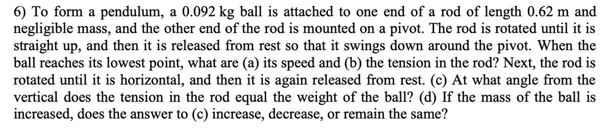 6) To form a pendulum, a 0.092 kg ball is attached to one end of a rod of length 0.62 m and
negligible mass, and the other end of the rod is mounted on a pivot. The rod is rotated until it is
straight up, and then it is released from rest so that it swings down around the pivot. When the
ball reaches its lowest point, what are (a) its speed and (b) the tension in the rod? Next, the rod is
rotated until it is horizontal, and then it is again released from rest. (c) At what angle from the
vertical does the tension in the rod equal the weight of the ball? (d) If the mass of the ball is
increased, does the answer to (c) increase, decrease, or remain the same?
