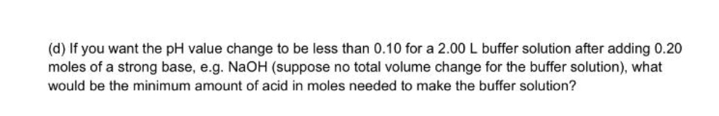 (d) If you want the pH value change to be less than 0.10 for a 2.00 L buffer solution after adding 0.20
moles of a strong base, e.g. NaOH (suppose no total volume change for the buffer solution), what
would be the minimum amount of acid in moles needed to make the buffer solution?
