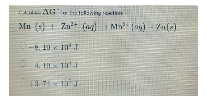 Calculate AG for the following reaction:
Mn (s) + Zn2+ (aq)
→ Mn²- (aq) + Zn(s)
0-8. 10 × 10' J
O-4. 10 × 10* J
13.74 x 10° J
