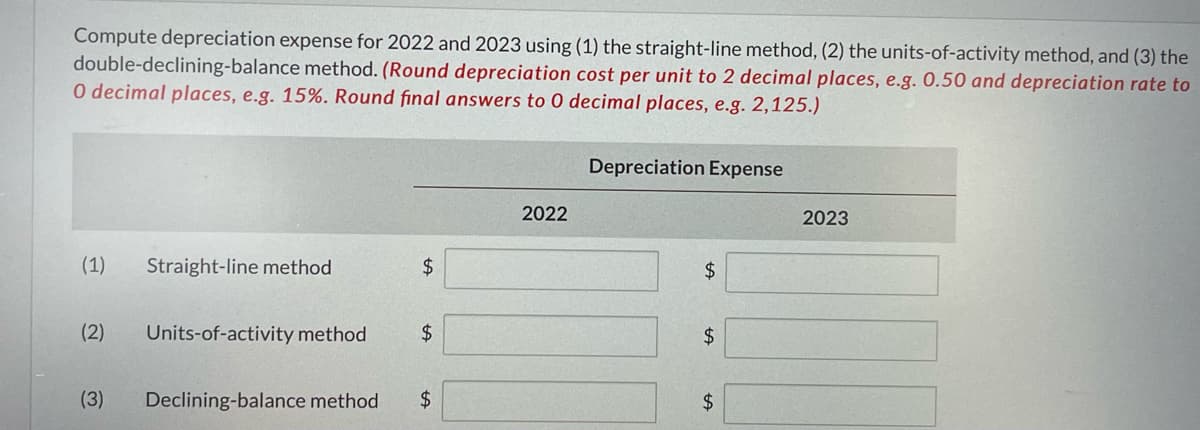 Compute depreciation expense for 2022 and 2023 using (1) the straight-line method, (2) the units-of-activity method, and (3) the
double-declining-balance method. (Round depreciation cost per unit to 2 decimal places, e.g. 0.50 and depreciation rate to
O decimal places, e.g. 15%. Round final answers to 0 decimal places, e.g. 2,125.)
Depreciation Expense
2022
2023
(1)
Straight-line method
2$
$
(2)
Units-of-activity method
24
2$
(3)
Declining-balance method
$4
2$

