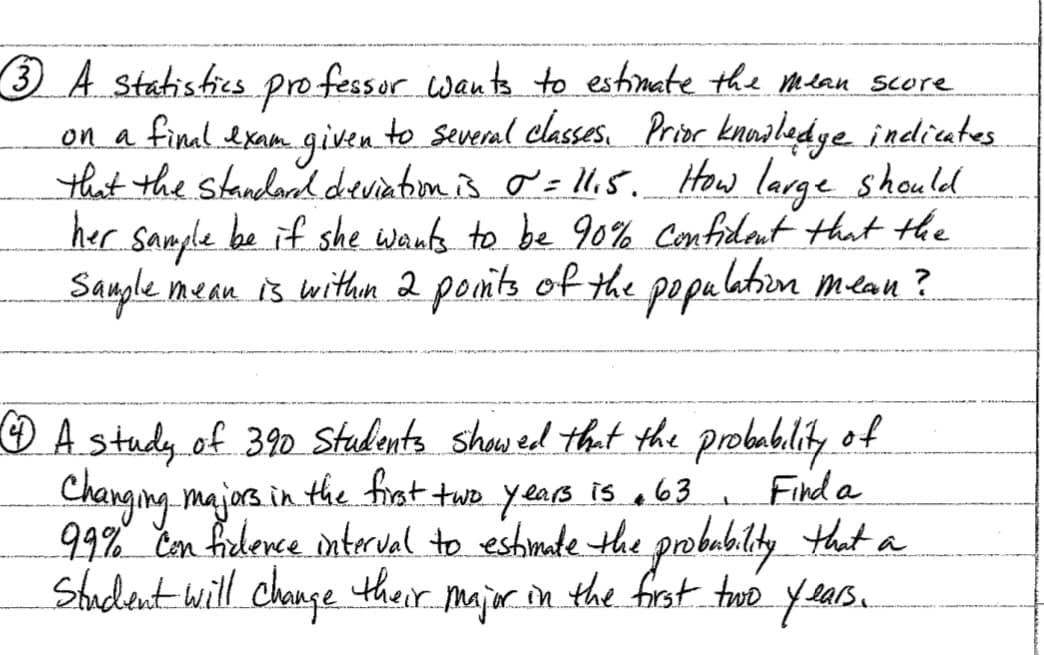 3 A statistics professor wants to estimate the Mlan score
on a final. exam.given to several classes, Prior knoaledye indicates
that the standand dreviatiom is o = ll.s. How large should
her sample be if she wants to be 90% Confidant that the
Sample n
mean is withen 2 ponts of the popu lation mean?
A stady of 390 Stadents show ed that the probablity of
Find a
Changing majors in. the frst twe years is e63 ,
99% Con ficdence nterval to estimate the probubility that a
Stadent will change their major ion the frst tue years.
