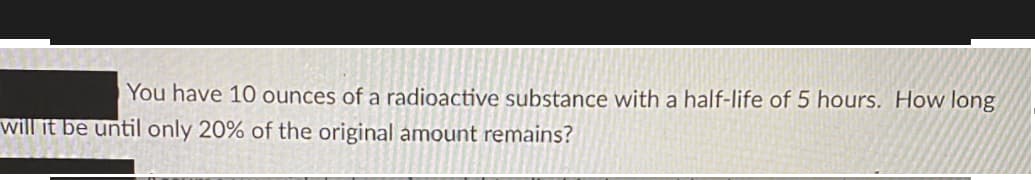 You have 10 ounces of a radioactive substance with a half-life of 5 hours. How long
will it be until only 20% of the original amount remains?
