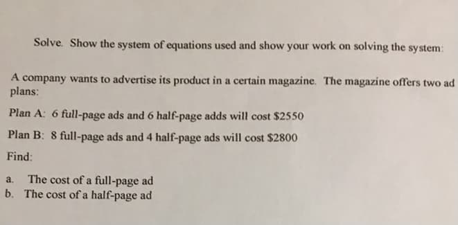 Solve. Show the system of equations used and show your work on solving the system:
A company wants to advertise its product in a certain magazine. The magazine offers two ad
plans:
Plan A: 6 full-page ads and 6 half-page adds will cost $2550
Plan B: 8 full-page ads and 4 half-page ads will cost $2800
Find:
The cost of a full-page ad
b. The cost of a half-page ad
a.
