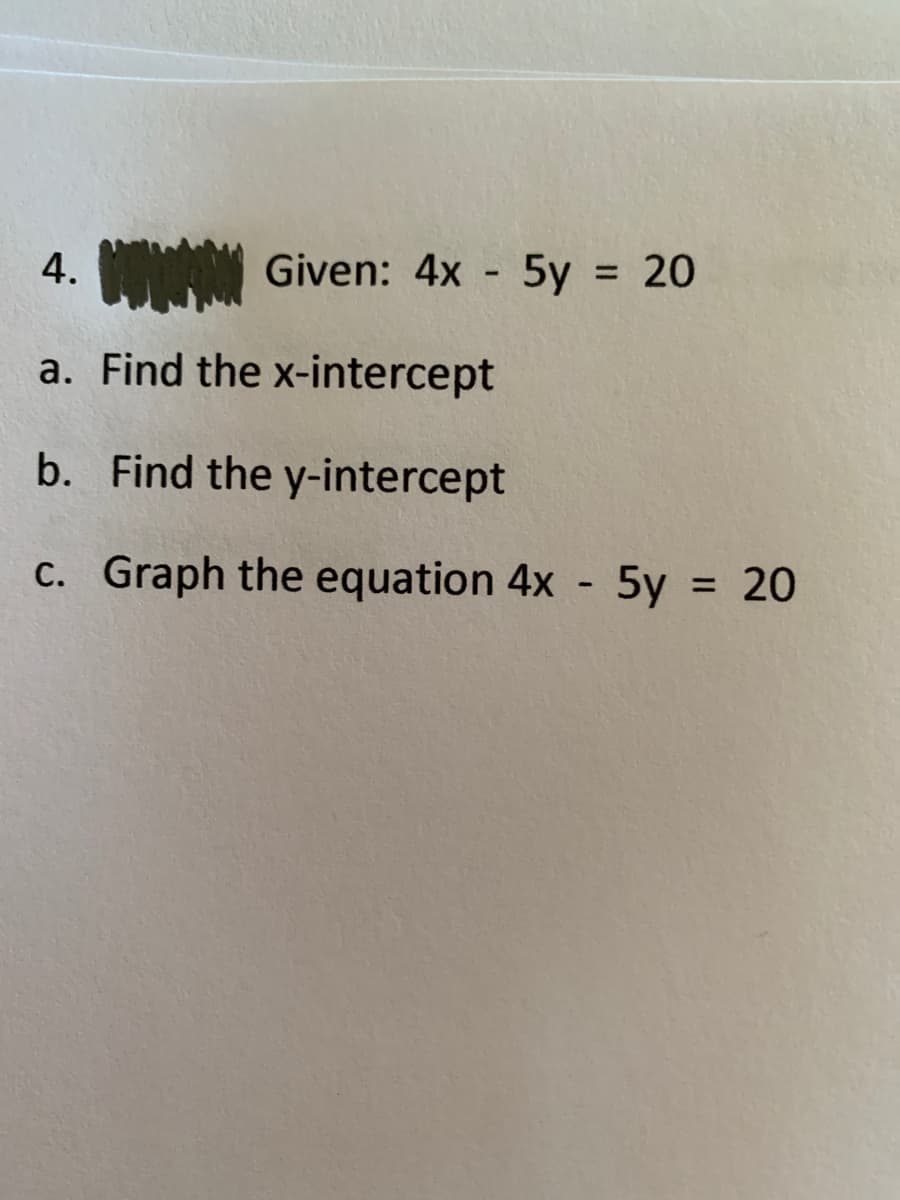 4.
Given: 4x - 5y = 20
%3D
a. Find the x-intercept
b. Find the y-intercept
c. Graph the equation 4x - 5y = 20
%3D
