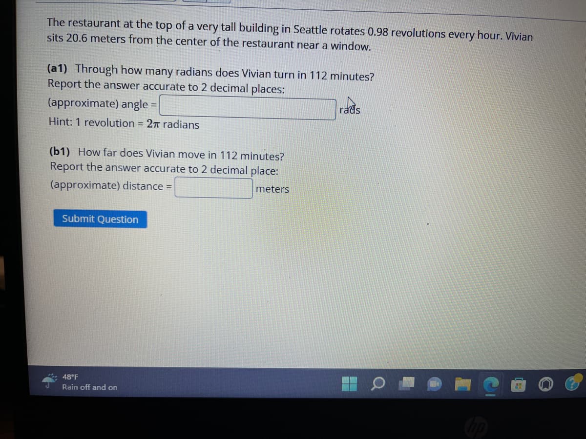 The restaurant at the top of a very tall building in Seattle rotates 0.98 revolutions every hour. Vivian
sits 20.6 meters from the center of the restaurant near a window.
(a1) Through how many radians does Vivian turn in 112 minutes?
Report the answer accurate to 2 decimal places:
(approximate) angle =
Hint: 1 revolution = 2π radians
(b1) How far does Vivian move in 112 minutes?
Report the answer accurate to 2 decimal place:
(approximate) distance =
meters
Submit Question
48°F
Rain off and on
rads
4