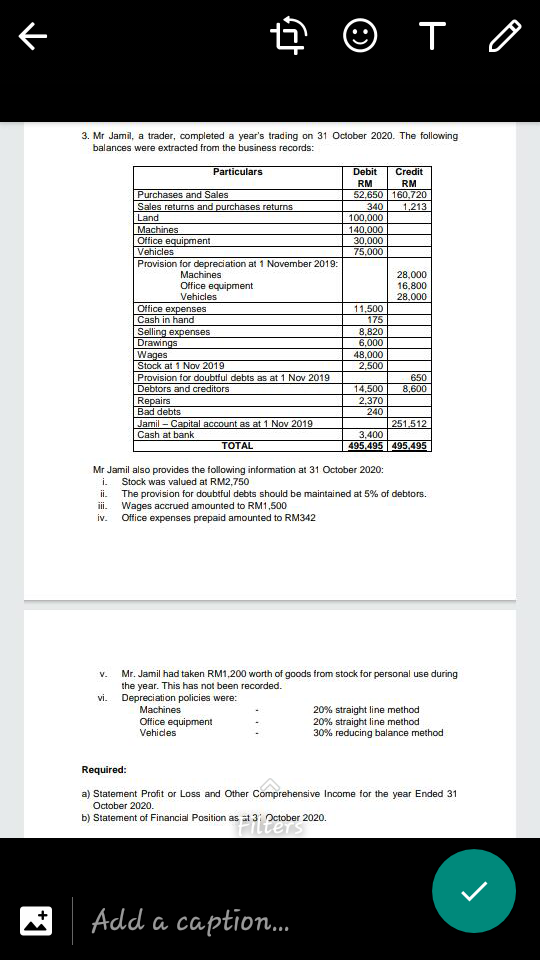 4 © T O
3. Mr Jamil, a trader, completed a year's trading on 31 October 2020. The following
balances were extracted from the business records:
Particulars
Debit
Credit
RM
RM
Purchases and Sales
Sales returns and purchases returns
Land
Machines
Office equipment
Vehicles
52,650 160,720
1.213
340
100,000
140,000
30,000
75,000
Provision for depreciation at 1 November 2019:
28,000
16,800
28,000
Machines
Office equipment
Vehicles
Office expenses
Cash in hand
Selling expenses
Drawings
Wages
Stock at 1 Nov 2019
11,500
175
8,820
6,000
48,000
2,500
Provision for doubtful debts as at 1 Nov 2019
650
Debtors and creditors
Repairs
Bad debts
14,500
2,370
240
8,600
Jamil – Capital account as at 1 Nov 2019
Cash at bank
251.512
3,400
495.495 495.495
TOTAL
Mr Jamil also provides the following information at 31 October 2020:
Stock was valued at RM2,750
ii The provision for doubtful debts should be maintained at 5% of debtors.
i. Wages accrued amounted to RM1,500
iv. Office expenses prepaid amounted to RM342
i.
Mr. Jamil had taken RM1,200 worth of goods from stock for personal use during
the year. This has not been recorded.
Depreciation policies were:
V.
vi.
Machines
Office equipment
Vehicles
20% straight line method
20% straight line method
30% reducing balance method
Required:
a) Statement Profit or Loss and Other Comprehensive Income for the year Ended 31
October 2020.
b) Statement of Financial Position as at 3: October 2020.
Add a caption.
