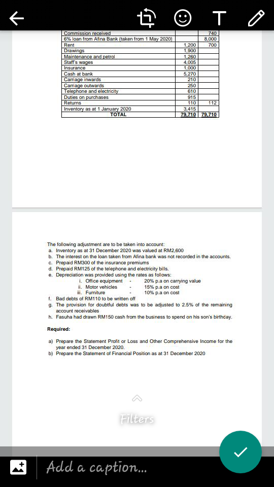 E © T O
Commission received
6% loan from Afina Bank (taken from 1 May 2020)
740
8,000
Rent
1,200
1,900
1,260
4,005
1,000
5,270
210
700
Drawings
Maintenance and petrol
Staff's wages
Insurance
Cash at bank
Carriage inwards
Carriage outwards
Telephone and electricity
Duties on purchases
250
610
915
Returns
110
112
Inventory as at 1 January 2020
TOTAL
3,415
79.710 79.710
The following adjustment are to be taken into account:
a. Inventory as at 31 December 2020 was valued at RM2,600
b. The interest on the loan taken from Afina bank was not recorded in the accounts.
c. Prepaid RM300 of the insurance premiums
d. Prepaid RM125 of the telephone and electricity bills.
e. Depreciation was provided using the rates as follows:
i. Office equipment
20% p.a on carrying value
15% p.a on cost
10% p.a on cost
ii. Motor vehicles
ii. Furniture
f. Bad debts of RM110 to be written off
g. The provision for doubtful debts was to be adjusted to 2.5% of the remaining
account receivables
h. Fasuha had drawn RM150 cash from the business to spend on his son's birthday.
Required:
a) Prepare the Statement Profit or Loss and Other Comprehensive Income for the
year ended 31 December 2020.
b) Prepare the Statement of Financial Position as at 31 December 2020
Filters
Add a caption.
