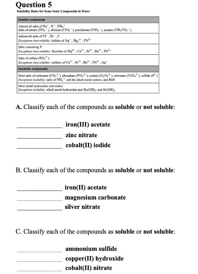 Question 5
Solubility Rules for Some Ionic Compounds in Water
Soluble compounds
Almost all salts of Nat, K*, NH,+
Salts of nitrate (NO,-), chlorate (CIO,), perchlorate (CIO,-), acetate (CH3 Co,-)
Almost all salts of CI", Br",I
Exceptions (not soluble): halides of Ag*, Hg, +, Pb2+
Salts containing F
Exceptions (not soluble): fluorides of Mg²+, Ca+, Sr+, Ba+, Pb+
Salts of sulfate (So,)
Exceptions (not soluble): sulfates of Ca* , Sr*, Ba+, Pb+, Ag+
Insoluble compounds
Most salts of carbonate (CO, ), phosphate (PO, ), oxalate (C20,), chromate (Cro,"), sulfide (S)
Exceptions (soluble): salts of NH4" and the alkali metal cations, and Bas
Most metal hydroxides and oxides
Exceptions (soluble): alkali metal hydroxides and Ba(OH), and Sr(OH),
A. Classify each of the compounds as soluble or not soluble:
iron(III) acetate
zinc nitrate
cobalt(II) iodide
B. Classify each of the compounds as soluble or not soluble:
iron(II) acetate
magnesium carbonate
silver nitrate
C. Classify each of the compounds as soluble or not soluble:
ammonium sulfide
copper(II) hydroxide
cobalt(II) nitrate
