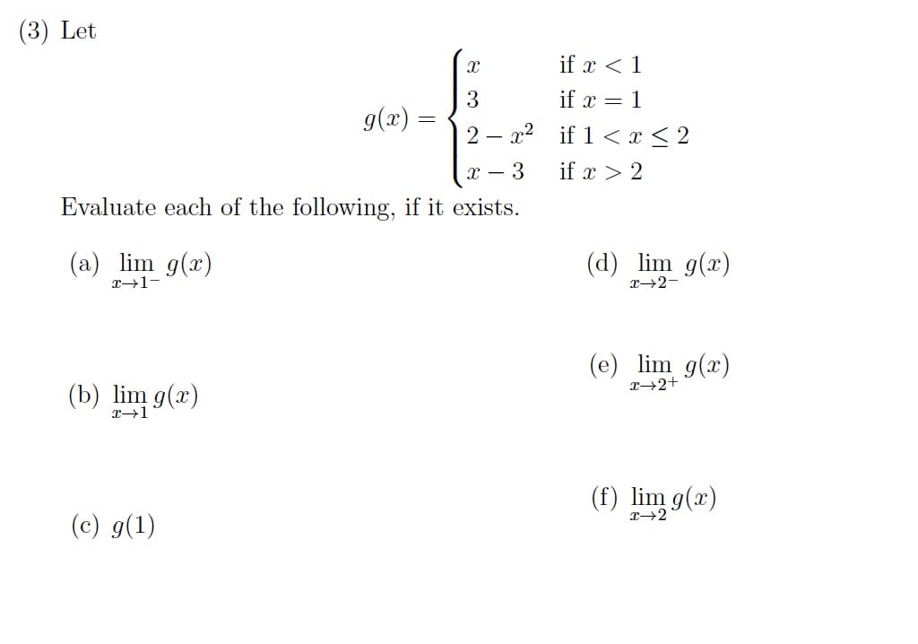 (3) Let
if x < 1
if x = 1
3
g(x) =
2 – x2 if 1 < x < 2
- 3
if x > 2
Evaluate each of the following, if it exists.
(a) lim g(x)
(d) lim g(x)
x→1-
X→2-
(e) lim g(x)
x→2+
(b) lim g(x)
(f) lim g(x)
(c) g(1)
