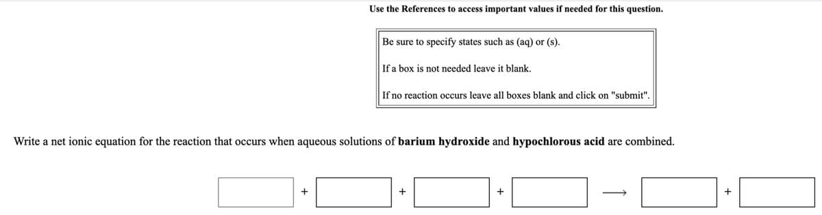 Use the References to access important values if needed for this question.
Be sure to specify states such as (aq) or (s).
If a box is not needed leave it blank.
If no reaction occurs leave all boxes blank and click on "submit".
Write a net ionic equation for the reaction that occurs when aqueous solutions of barium hydroxide and hypochlorous acid are combined.
+
+
+
+
