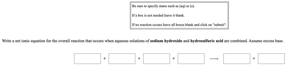 Be sure to specify states such as (aq) or (s).
If a box is not needed leave it blank.
If no reaction occurs leave all boxes blank and click on "submit".
Write a net ionic equation for the overall reaction that occurs when aqueous solutions of sodium hydroxide and hydrosulfuric acid are combined. Assume excess base.
+
+
+
+
