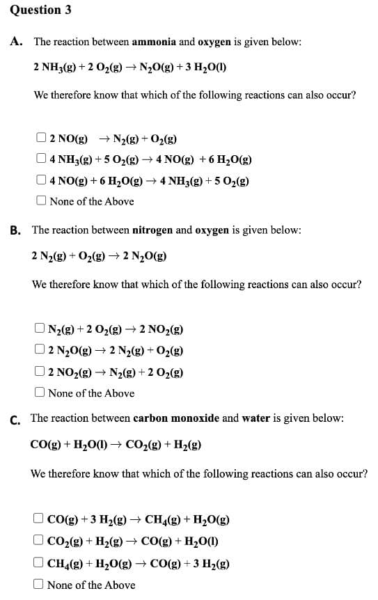 Question 3
A. The reaction between ammonia and oxygen is given below:
2 NH3(g) + 2 02(g) → N20(g) + 3 H,O()
We therefore know that which of the following reactions can also occur?
O2 NO(g) + N2(g) + O2(g)
04 NH3(g) + 5 02(g) 4 NO(g) + 6 H20(g)
4 NO(g) + 6 H20(g) → 4 NH3(g) +5 02(g)
O None of the Above
B. The reaction between nitrogen and oxygen is given below:
2 N2(g) + O2(g) → 2 N,0(g)
We therefore know that which of the following reactions can also occur?
N2(g) + 2 02(g) → 2 NO2(g)
2 N20(g) → 2 N2(g) + O2(g)
2 NO2(g) → N2(g) + 2 O2(g)
None of the Above
C. The reaction between carbon monoxide and water is given below:
CO(g) + H,0(1) → CO2(g) + H2(g)
We therefore know that which of the following reactions can also occur?
O CO(g) + 3 H2(g) → CH4(g) + H20(g)
O CO2(g) + H2(g) → CO(g) + H20(1)
CH4(g) + H20(g) - CO(g) + 3 H2(g)
None of the Above
