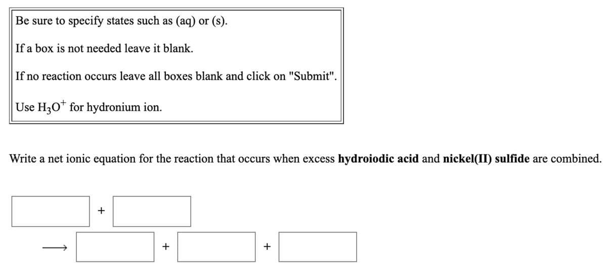 Be sure to specify states such as (aq) or (s).
If a box is not needed leave it blank.
If no reaction occurs leave all boxes blank and click on "Submit".
Use H30* for hydronium ion.
Write a net ionic equation for the reaction that occurs when excess hydroiodic acid and nickel(II) sulfide are combined.
+
+
+
1
