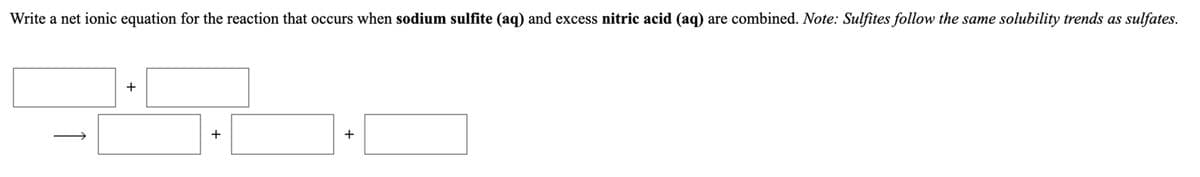 Write a net ionic equation for the reaction that occurs when sodium sulfite (aq) and excess nitric acid (aq) are combined. Note: Sulfites follow the same solubility trends as sulfates.
+
+
+
1
