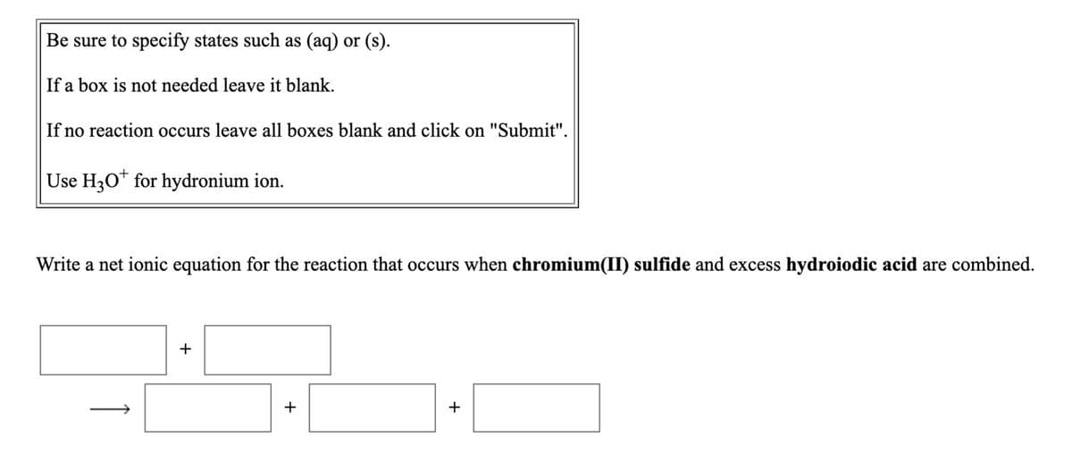 Be sure to specify states such as (aq) or (s).
If a box is not needed leave it blank.
If no reaction occurs leave all boxes blank and click on "Submit".
Use H30* for hydronium ion.
Write a net ionic equation for the reaction that occurs when chromium(II) sulfide and excess hydroiodic acid are combined.
+
+
+
1
