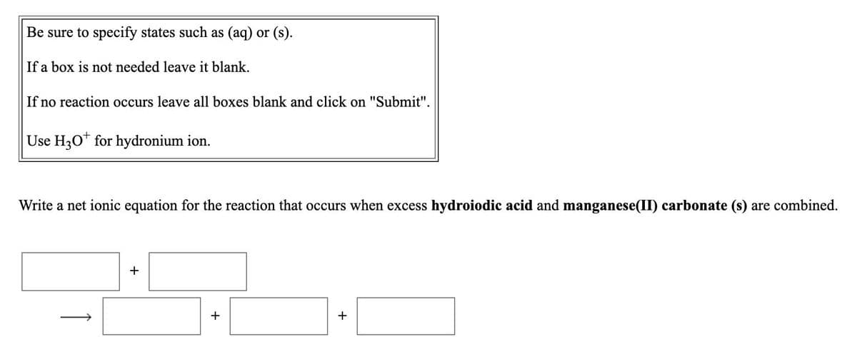 Be sure to specify states such as (aq) or (s).
If a box is not needed leave it blank.
If no reaction occurs leave all boxes blank and click on "Submit".
Use H30* for hydronium ion.
Write a net ionic equation for the reaction that occurs when excess hydroiodic acid and manganese(II) carbonate (s) are combined.
+
+
