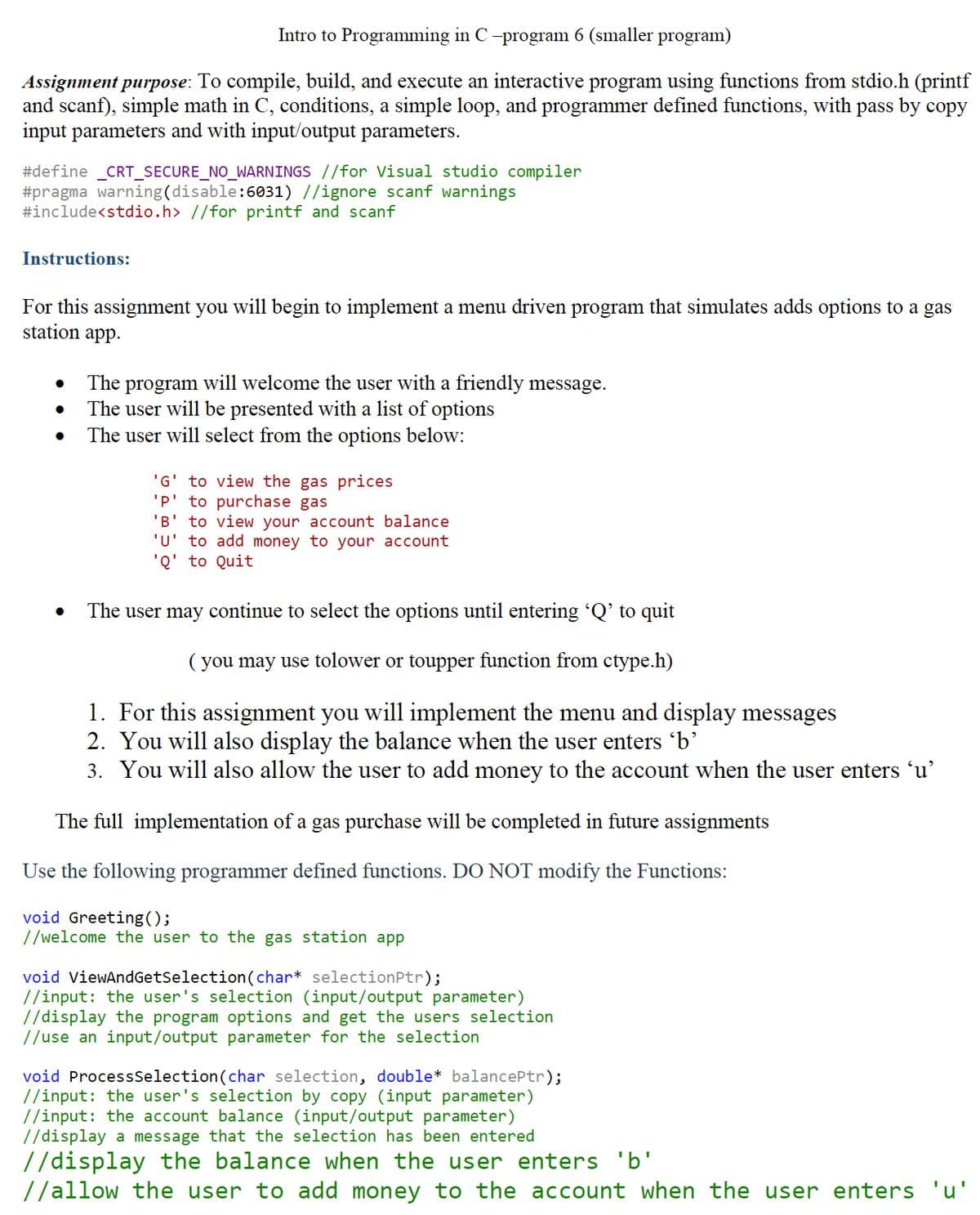 Intro to Programming in C -program 6 (smaller program)
Assignment purpose: To compile, build, and execute an interactive program using functions from stdio.h (printf
and scanf), simple math in C, conditions, a simple loop, and programmer defined functions, with pass by copy
input parameters and with input/output parameters.
#define _CRT_SECURE_NO_WARNINGS //for Visual studio compiler
#pragma warning (disable:6031) //ignore scanf warnings
#include<stdio.h> //for printf and scanf
Instructions:
For this assignment you will begin to implement a menu driven program that simulates adds options to a gas
station app.
The program will welcome the user with a friendly message.
The user will be presented with a list of options
The user will select from the options below:
'G' to view the gas prices
'P' to purchase gas
'B' to view your account balance
'u' to add money to your account
'Q' to Quit
The user may continue to select the options until entering 'Q' to quit
( you may use tolower or toupper function from ctype.h)
1. For this assignment you will implement the menu and display messages
2. You will also display the balance when the user enters 'b'
3. You will also allow the user to add money to the account when the user enters 'u’
The full implementation of a gas purchase will be completed in future assignments
Use the following programmer defined functions. DO NOT modify the Functions:
void Greeting();
//welcome the user to the gas station app
void ViewAndGetSelection(char* selectionPtr);
//input: the user's selection (input/output parameter)
//display the program options and get the users selection
//use an input/output parameter for the selection
void ProcessSelection(char selection, double* balancePtr);
//input: the user's selection by copy (input parameter)
//input: the account balance (input/output parameter)
//display a message that the selection has been entered
//display the balance when the user enters 'b'
//allow the user to add money to the account when the user enters 'u'
