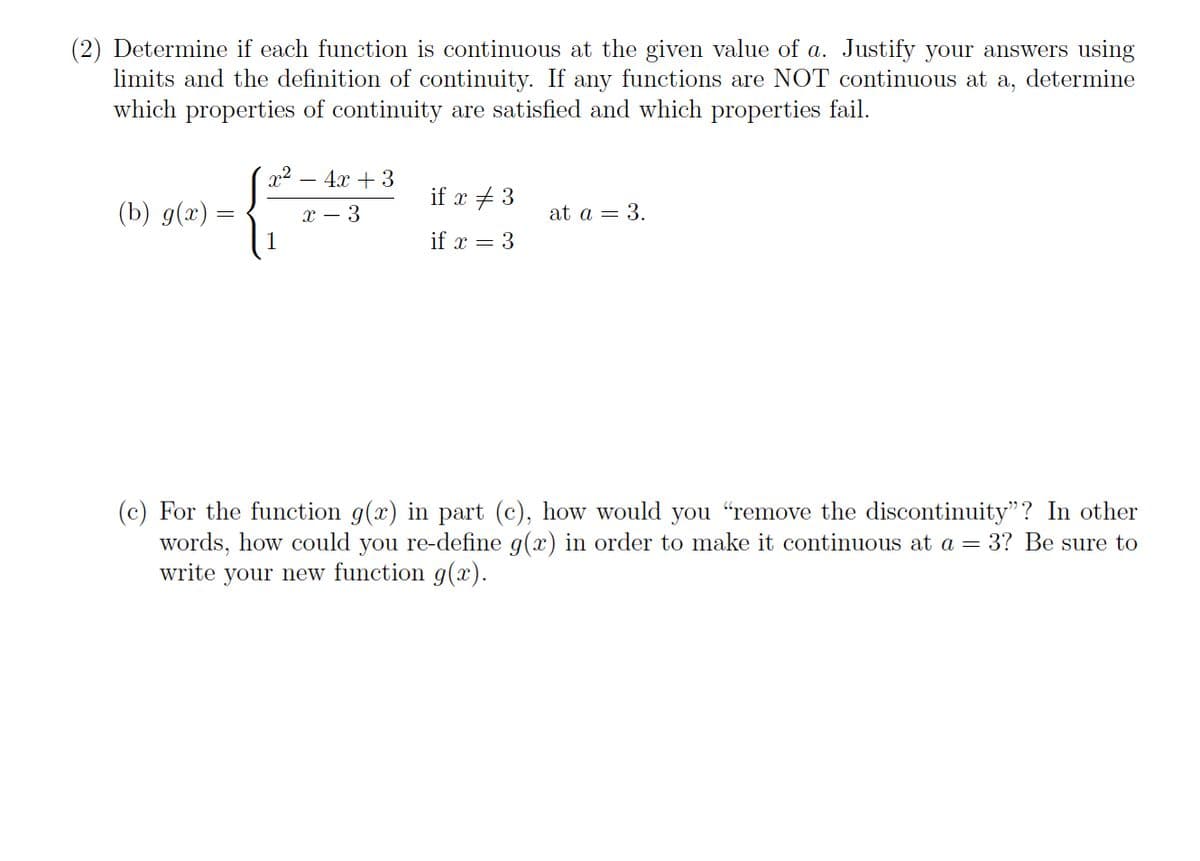 (2) Determine if each function is continuous at the given value of a. Justify your answers using
limits and the definition of continuity. If any functions are NOT continuous at a, determine
which properties of continuity are satisfied and which properties fail.
x2 – 4x + 3
if x + 3
(Ъ) 9(г) -
х — 3
at a = 3.
if x = 3
(c) For the function g(x)
words, how could you re-define g(x) in order to make it continuous at a = 3? Be sure to
write your new function g(x).
part (c), how would you "remove the discontinuity"? In other
