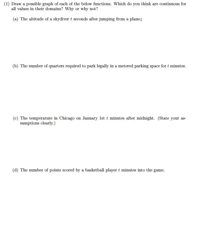 (1) Draw a possible graph of each of the below functions. Which do you think are continuous for
all values in their domains? Why or why not?
(a) The altitude of a skydiver t seconds after jumping from a plane,
(b) The number of quarters required to park legally in a metered parking space for t minutes.
(c) The temperature in Chicago on January 1st t minutes after midnight. (State your as-
sumptions clearly.)
(d) The number of points scored by a basketball player t minutes into the game.
