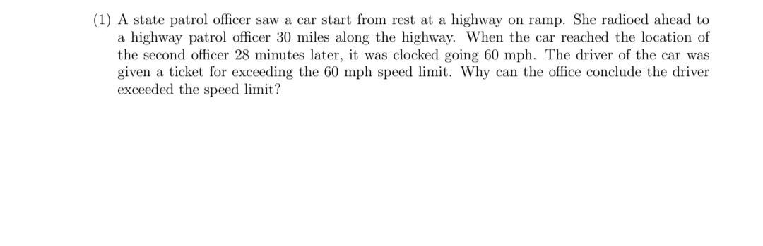 (1) A state patrol officer saw a car start from rest at a highway on ramp. She radioed ahead to
a highway patrol officer 30 miles along the highway. When the car reached the location of
the second officer 28 minutes later, it was clocked going 60 mph. The driver of the car was
given a ticket for exceeding the 60 mph speed limit. Why can the office conclude the driver
exceeded the speed limit?
