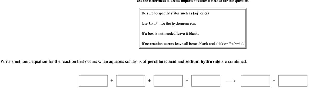 Use the References to access important values if needed for this question.
Be sure to specify states such as (aq) or (s).
Use H30* for the hydronium ion.
If a box is not needed leave it blank.
If no reaction occurs leave all boxes blank and click on "submit".
Write a net ionic equation for the reaction that occurs when aqueous solutions of perchloric acid and sodium hydroxide are combined.
+
+
+
+
