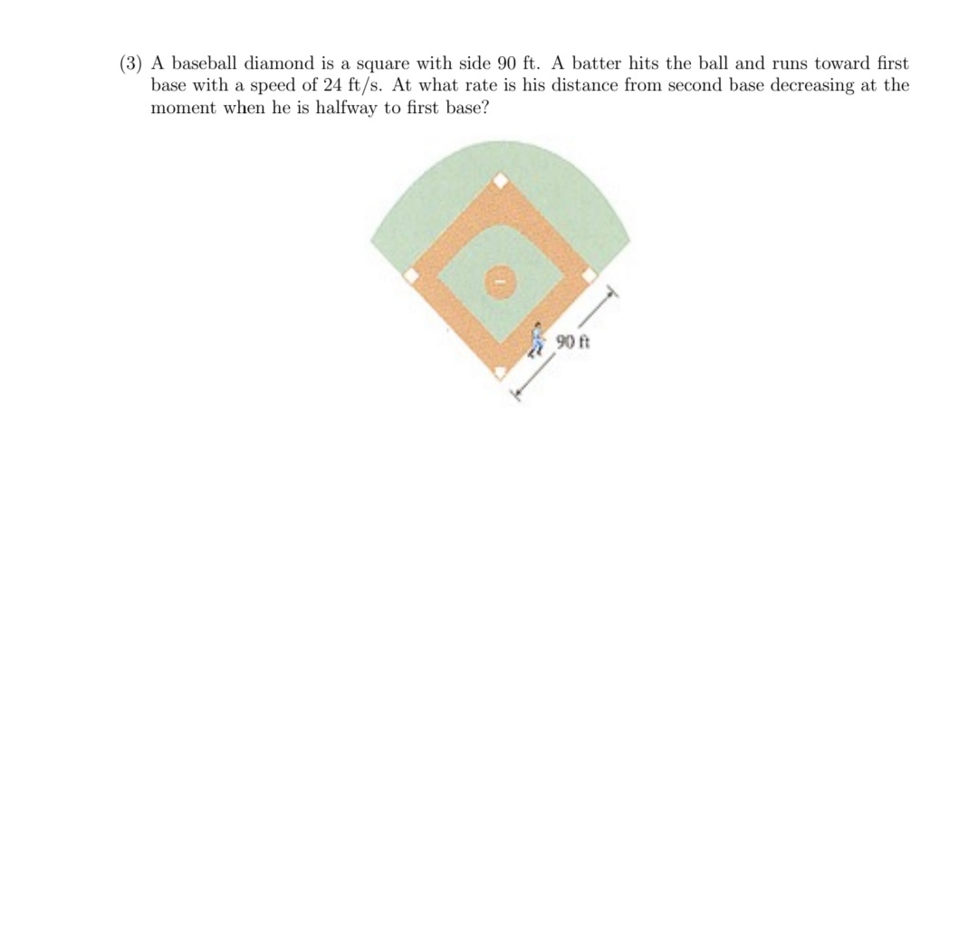 (3) A baseball diamond is a square with side 90 ft. A batter hits the ball and runs toward first
base with a speed of 24 ft/s. At what rate is his distance from second base decreasing at the
moment when he is halfway to first base?
90 ft
