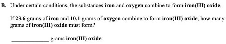 B. Under certain conditions, the substances iron and oxygen combine to form iron(III) oxide.
If 23.6 grams of iron and 10.1 grams of oxygen combine to form iron(II) oxide, how many
grams of iron(III) oxide must form?
grams iron(III) oxide
