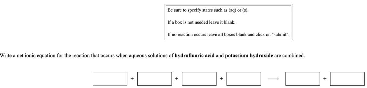Be sure to specify states such as (aq) or (s).
If a box is not needed leave it blank.
If no reaction occurs leave all boxes blank and click on "submit".
Write a net ionic equation for the reaction that occurs when aqueous solutions of hydrofluoric acid and potassium hydroxide are combined.
+
+
+
+
