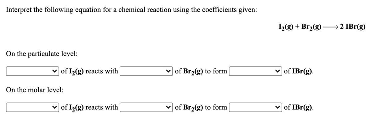 Interpret the following equation for a chemical reaction using the coefficients given:
1(g) + Br2(g) –→ 2 IBr(g)
On the particulate level:
of I2(g) reacts with
of Br2(g) to form
of IBr(g).
On the molar level:
v of I2(g) reacts with
v of Br2(g) to form
of IBr(g).
