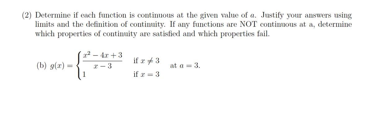 (2) Determine if each function is continuous at the given value of a. Justify your answers using
limits and the definition of continuity. If any functions are NOT continuous at a, determine
which properties of continuity are satisfied and which properties fail.
x2 – 4x + 3
if x + 3
(Ъ) 9(г) -
х — 3
at a = 3.
if x = 3
