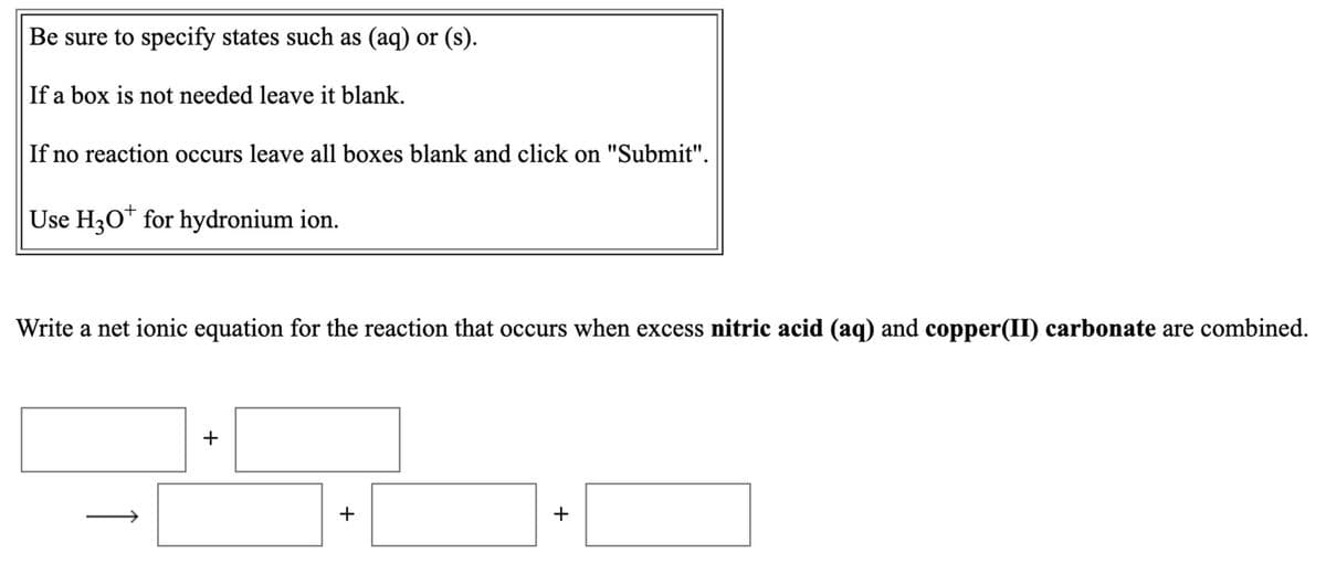 Be sure to specify states such as (aq) or (s).
If a box is not needed leave it blank.
If no reaction occurs leave all boxes blank and click on "Submit".
Use H3O* for hydronium ion.
Write a net ionic equation for the reaction that occurs when excess nitric acid (aq) and copper(II) carbonate are combined.
+
+
+
