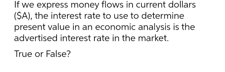 If we express money flows in current dollars
($A), the interest rate to use to determine
present value in an economic analysis is the
advertised interest rate in the market.
True or False?