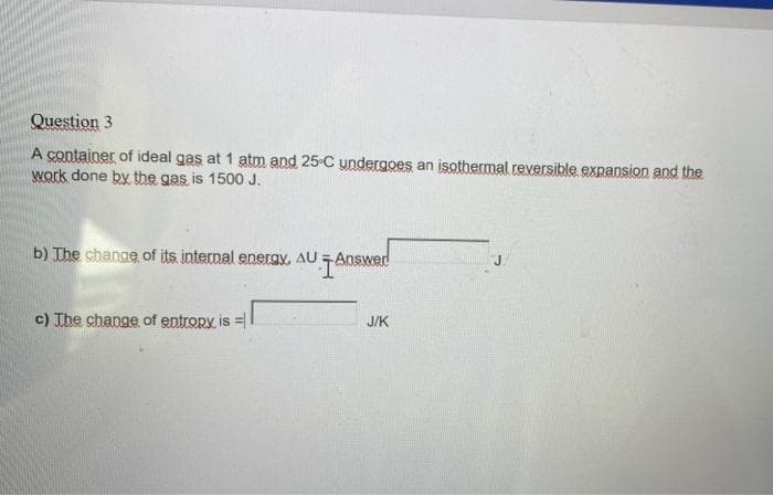 Question 3
A container of ideal gas at 1 atm and 25-C undergoes an isothermal reversible expansion and the
work done by the gas is 1500 J.
b) The change of its internal energy, AU -Answed
c) The change of entropy is =|
J/K
