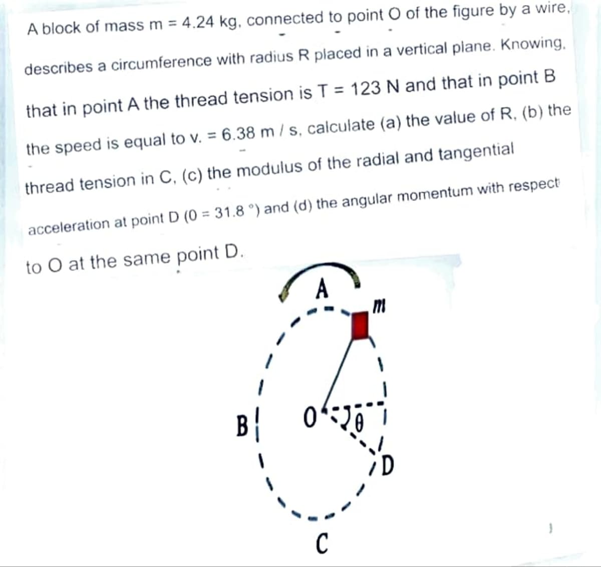 A block of mass m = 4.24 kg, connected to point O of the figure by a wire,
describes a circumference with radius R placed in a vertical plane. Knowing.
that in point A the thread tension is T = 123 N and that in point B
the speed is equal to v. = 6.38 m / s, calculate (a) the value of R, (b) the
thread tension in C, (c) the modulus of the radial and tangential
acceleration at point D (0 = 31.8 °) and (d) the angular momentum with respect
to O at the same point D.
20⁰
C
D