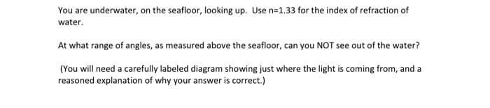 You are underwater, on the seafloor, looking up. Use n=1.33 for the index of refraction of
water.
At what range of angles, as measured above the seafloor, can you NOT see out of the water?
(You will need a carefully labeled diagram showing just where the light is coming from, and a
reasoned explanation of why your answer is correct.)
