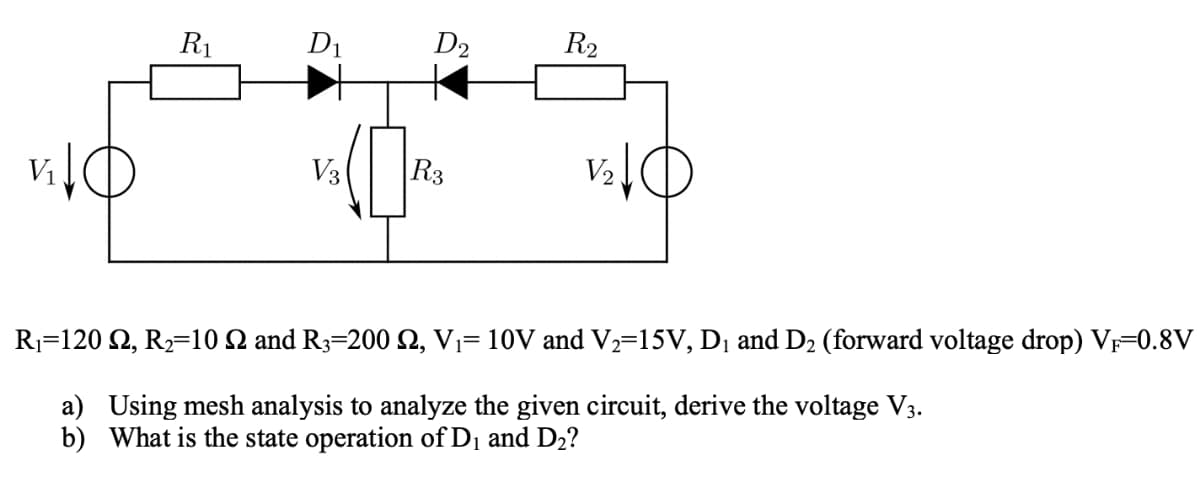 R1
D1
D2
R2
V1
V3
R3
V2
Rj=120 Q, R2=10 Q and R3=200 2, Vi= 10V and V2=15V, Dị and D2 (forward voltage drop) VF=0.8V
a) Using mesh analysis to analyze the given circuit, derive the voltage V3.
b) What is the state operation of Di and D2?
