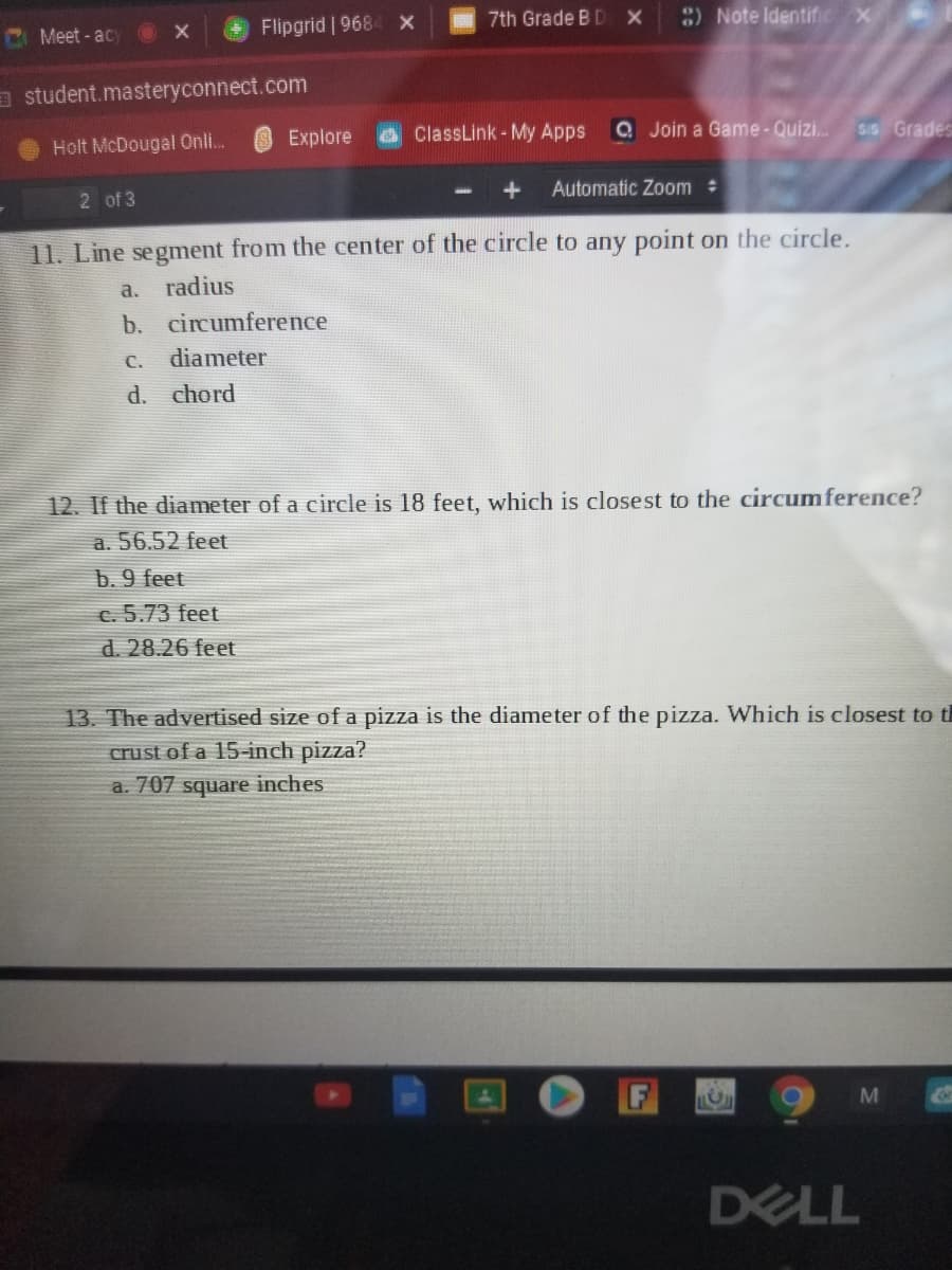 C Meet - acy
Flipgrid | 9684 x
7th Grade B DX
3) Note Identific x
a student.masteryconnect.com
Holt McDougal Onli.
Explore
ClassLink - My Apps
Q Join a Game-Quizi..
SIS Grades
2 of 3
Automatic Zoom
11. Line segnment from the center of the circle to any point on the circle.
a.
radius
b. circumference
C. diameter
d. chord
12. If the diameter of a circle is 18 feet, which is closest to the circumference?
a. 56.52 feet
b. 9 feet
c. 5.73 feet
d. 28.26 feet
13. The advertised size of a pizza is the diameter of the pizza. Which is closest to th
crust of a 15-inch pizza?
a. 707 square inches
DELL
