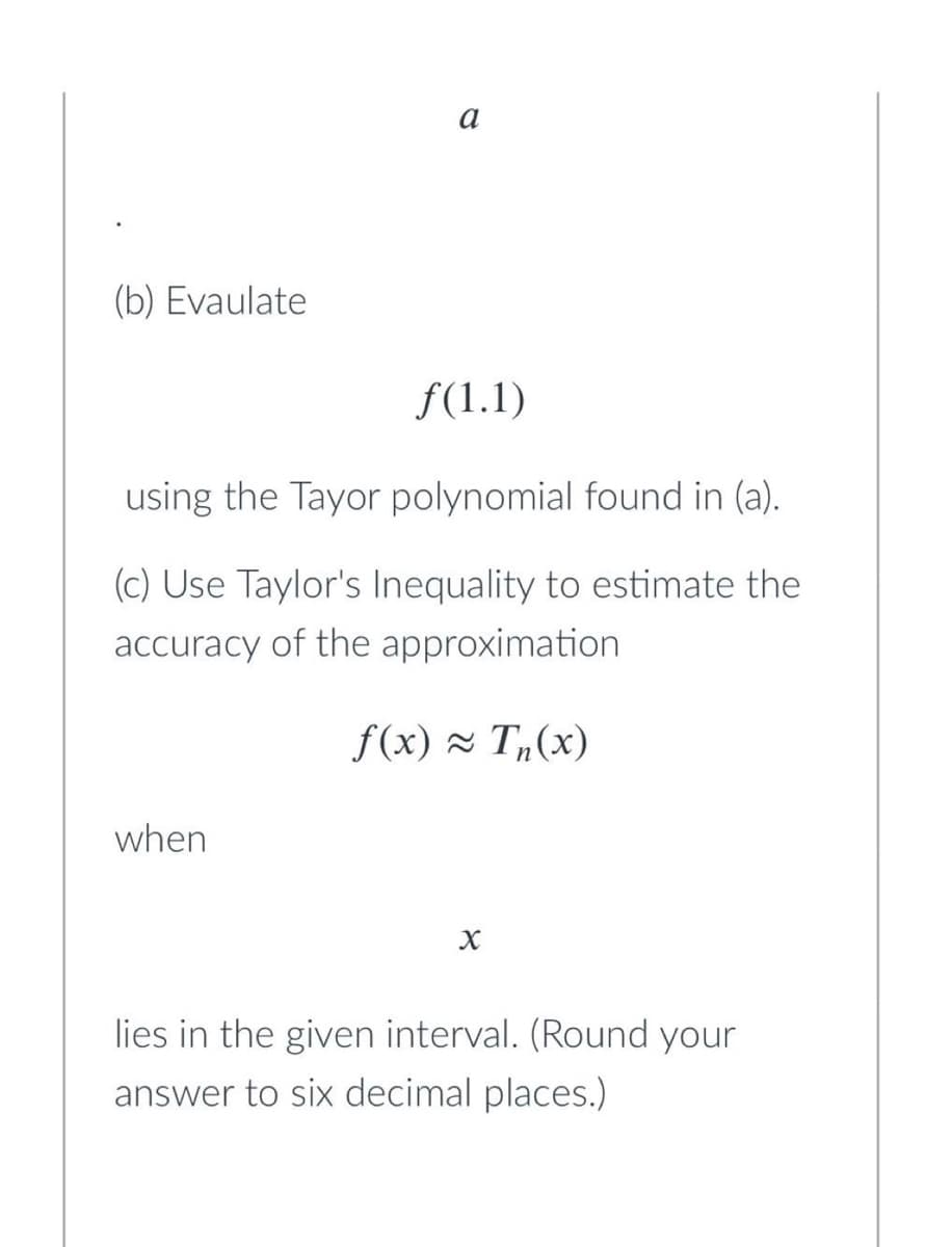 (b) Evaulate
f(1.1)
using the Tayor polynomial found in (a).
(c) Use Taylor's Inequality to estimate the
accuracy of the approximation
f(x) ≈ Tn(x)
when
X
lies in the given interval. (Round your
answer to six decimal places.)