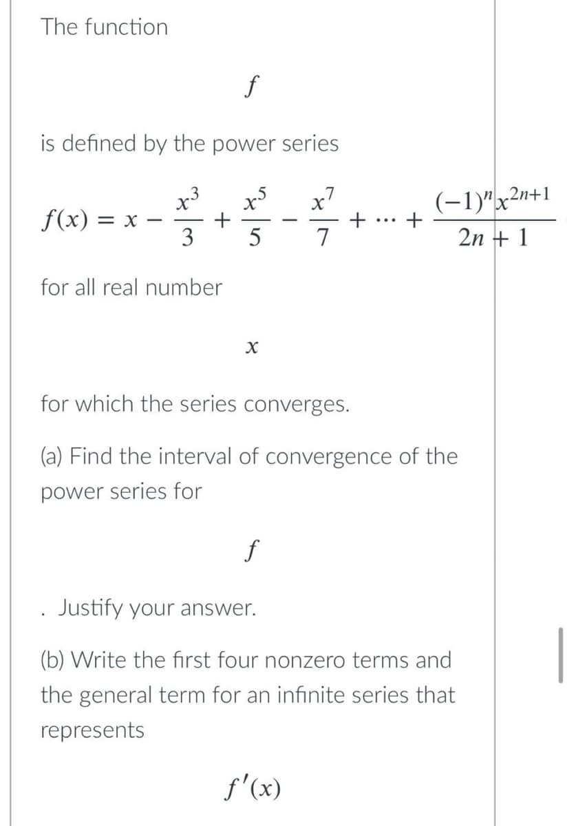 The function
f
is defined by the power series
x7
X
f(x) = X
3
5
7
for all real number
X
for which the series converges.
(a) Find the interval of convergence of the
power series for
f
Justify your answer.
(b) Write the first four nonzero terms and
the general term for an infinite series that
represents
f'(x)
+ +
(-1)"x2n+1
2n + 1