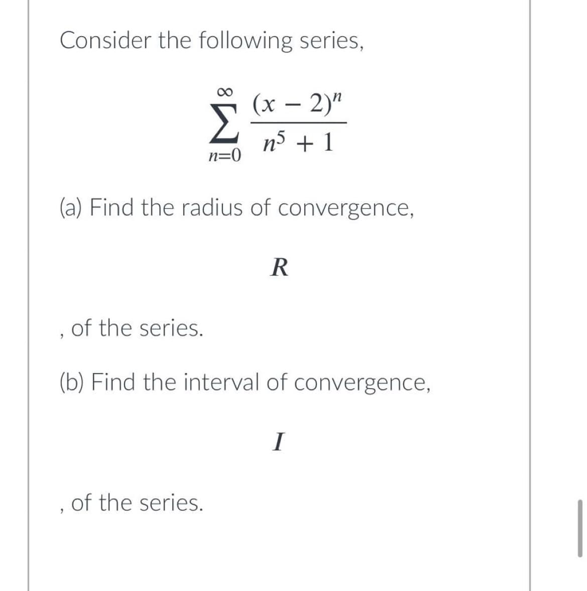 Consider the following series,
(x - 2)"
Σ n5 + 1
n=0
(a) Find the radius of convergence,
R
of the series.
9
(b) Find the interval of convergence,
I
of the series.
2