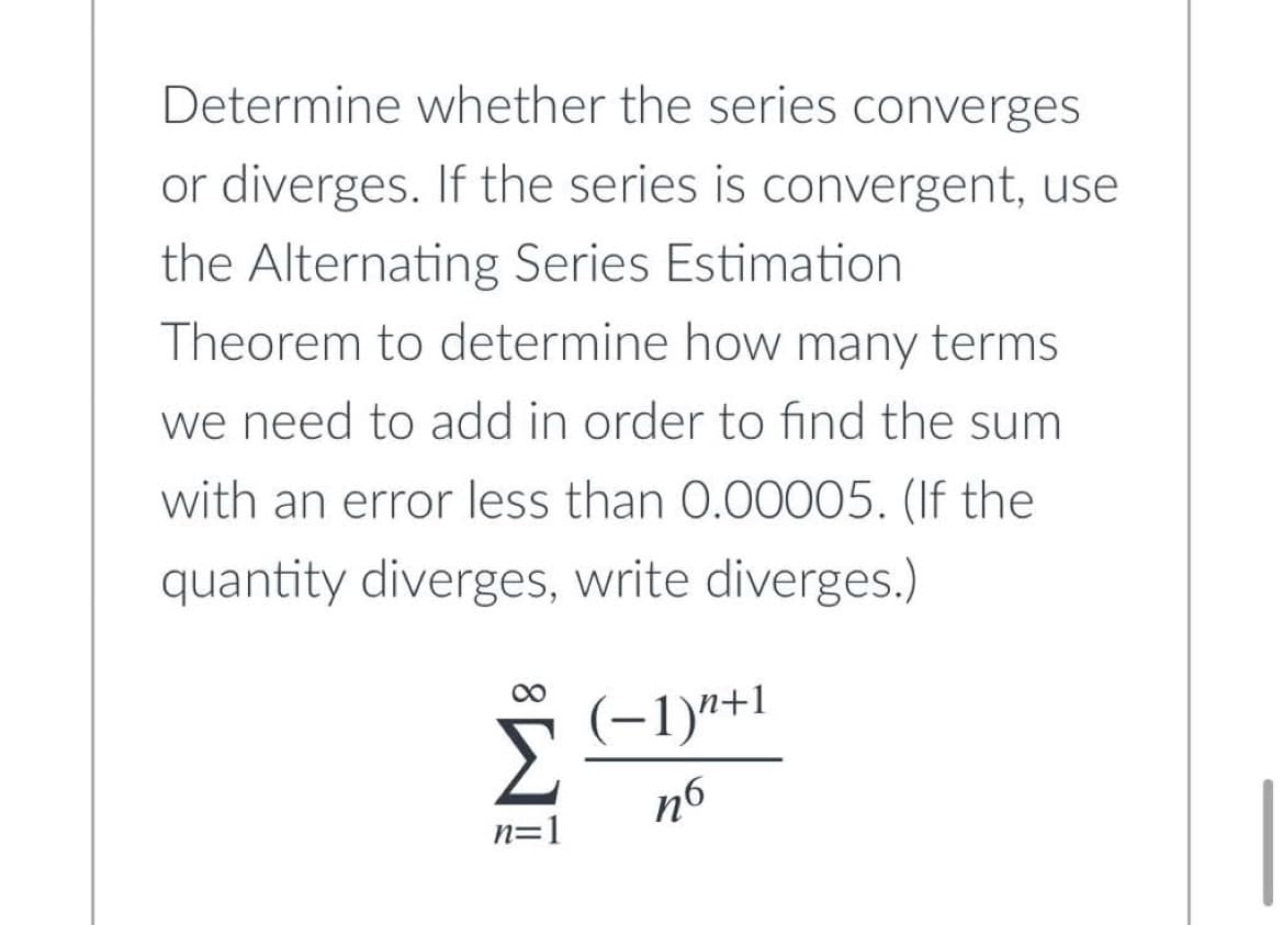 Determine whether the series converges
or diverges. If the series is convergent, use
the Alternating Series Estimation
Theorem to determine how many terms.
we need to add in order to find the sum
with an error less than 0.00005. (If the
quantity diverges, write diverges.)
(−1)n+1
Σ
n=1
иб