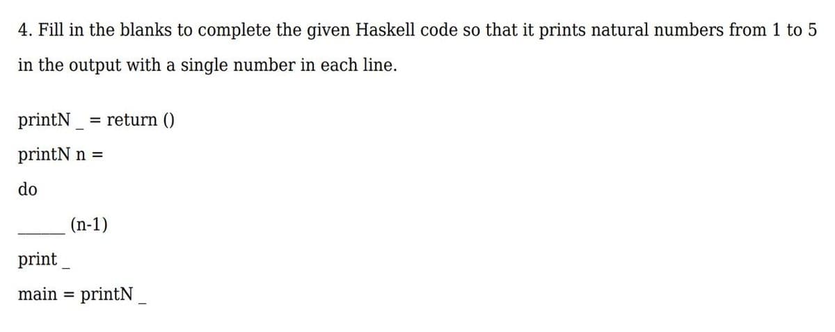 4. Fill in the blanks to complete the given Haskell code so that it prints natural numbers from 1 to 5
in the output with a single number in each line.
printN
= return ()
printN n =
do
(n-1)
print
main = printN
