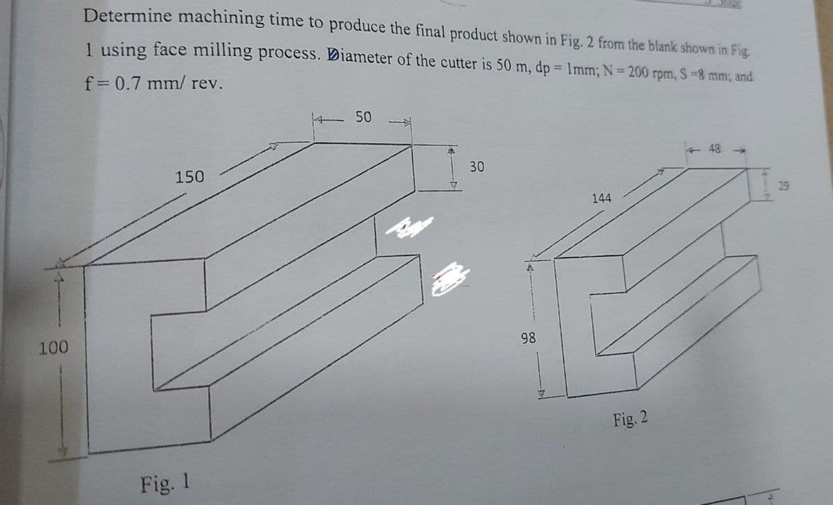 Determine machining time to produce the final product shown in Fig. 2 from the blank shown in Fig.
1 using face milling process. Diameter of the cutter is 50 m, dp = 1mm; N= 200 rpm, S-8 mm; and
f= 0.7 mm/ rev.
- 50
48 -
150
30
29
144
100
98
Fig. 2
Fig. 1
